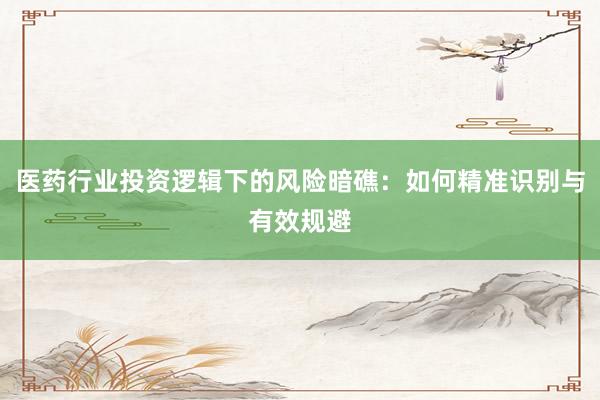 医药行业投资逻辑下的风险暗礁:如何精准识别与有效规避