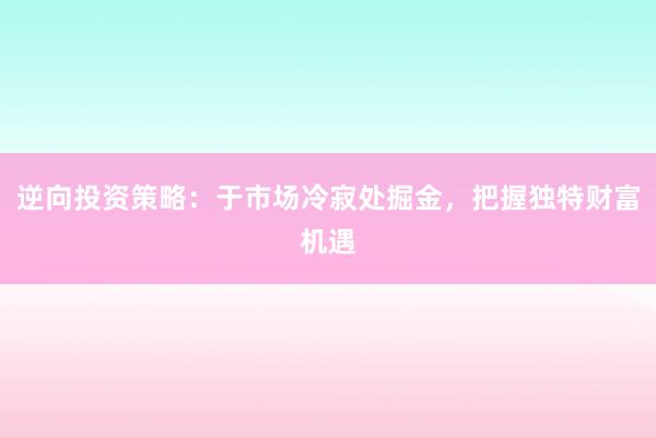 逆向投资策略：于市场冷寂处掘金，把握独特财富机遇