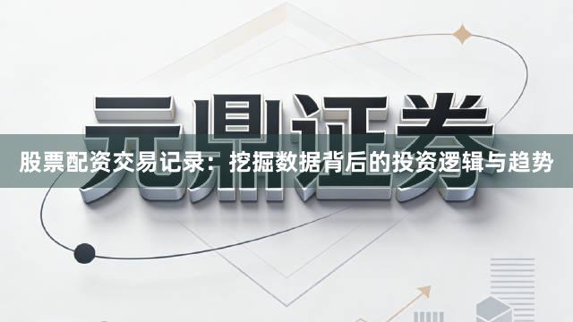 股票配资交易记录：挖掘数据背后的投资逻辑与趋势