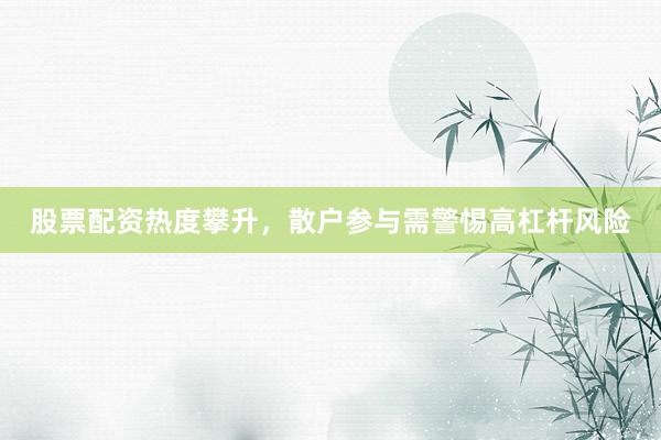 股票配资热度攀升，散户参与需警惕高杠杆风险