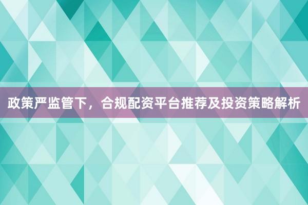 政策严监管下，合规配资平台推荐及投资策略解析