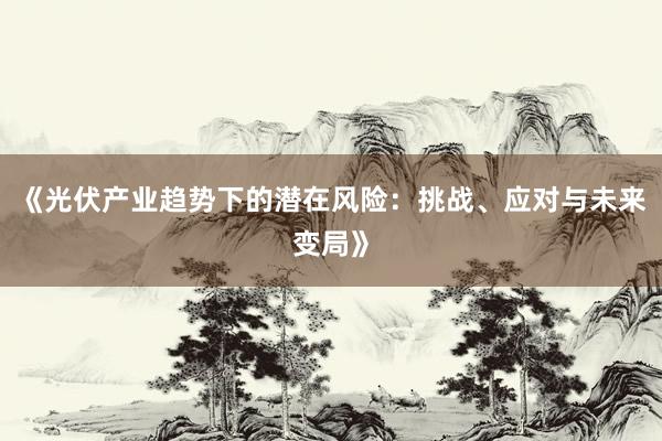 《光伏产业趋势下的潜在风险：挑战、应对与未来变局》
