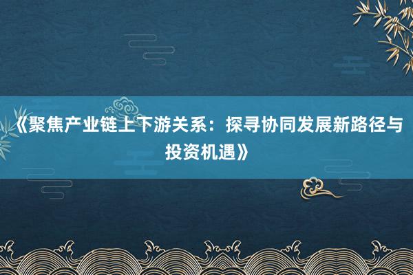 《聚焦产业链上下游关系：探寻协同发展新路径与投资机遇》