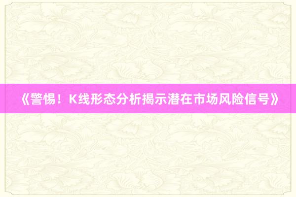 《警惕！K线形态分析揭示潜在市场风险信号》