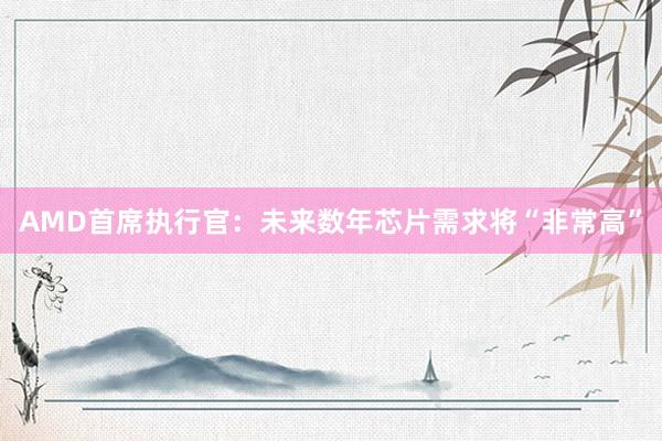 AMD首席执行官：未来数年芯片需求将“非常高”