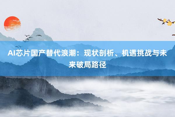 AI芯片国产替代浪潮：现状剖析、机遇挑战与未来破局路径