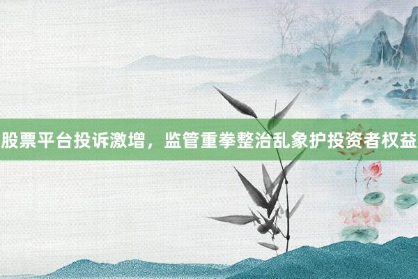 股票平台投诉激增，监管重拳整治乱象护投资者权益