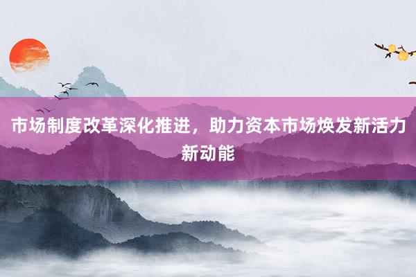 市场制度改革深化推进，助力资本市场焕发新活力新动能