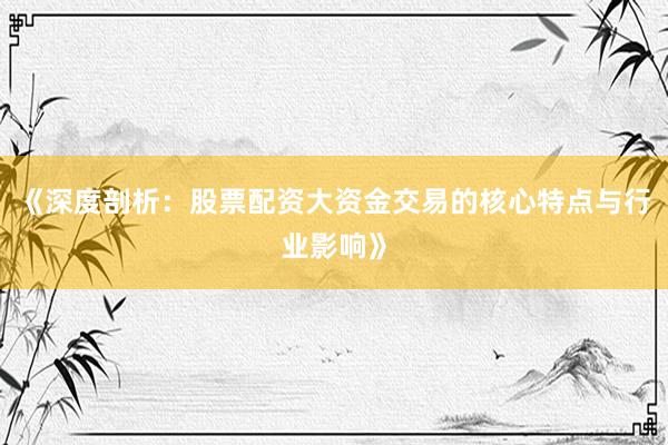 《深度剖析：股票配资大资金交易的核心特点与行业影响》
