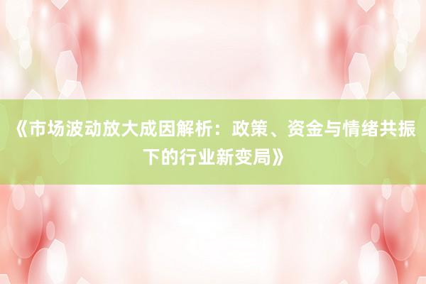 《市场波动放大成因解析:政策、资金与情绪共振下的行业新变局》