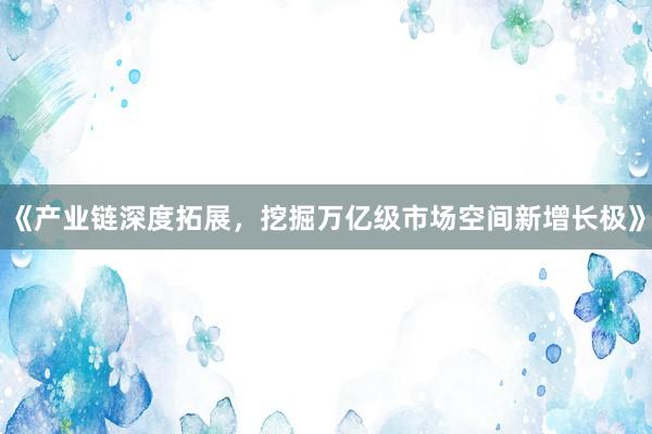 《产业链深度拓展，挖掘万亿级市场空间新增长极》