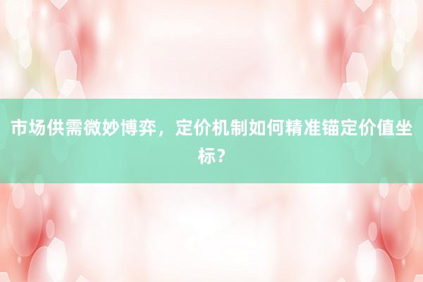 市场供需微妙博弈，定价机制如何精准锚定价值坐标？