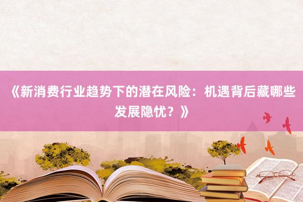 《新消费行业趋势下的潜在风险：机遇背后藏哪些发展隐忧？》