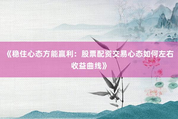 《稳住心态方能赢利：股票配资交易心态如何左右收益曲线》