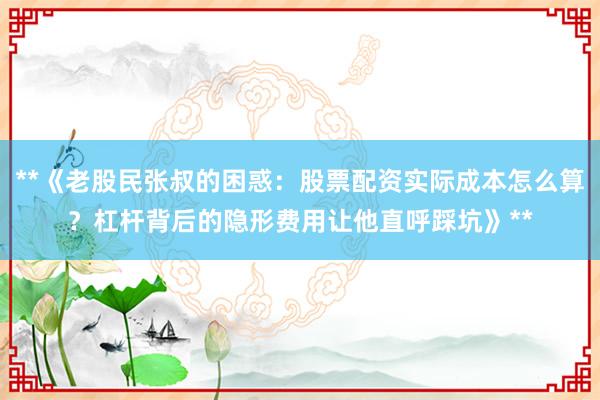 **《老股民张叔的困惑：股票配资实际成本怎么算？杠杆背后的隐形费用让他直呼踩坑》**